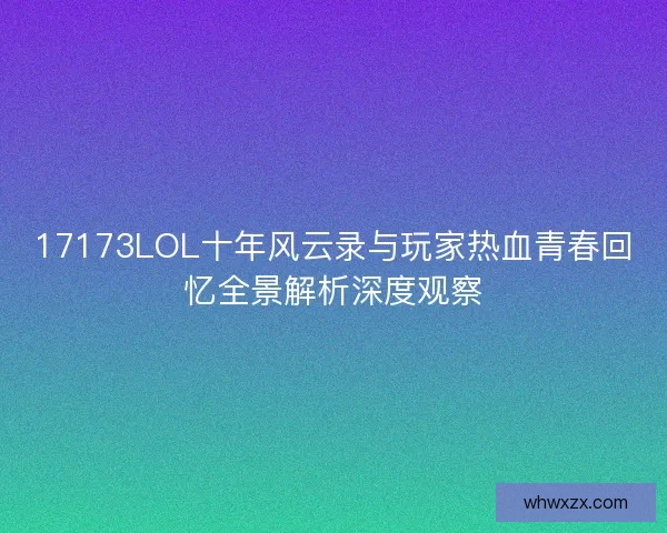 17173LOL十年风云录与玩家热血青春回忆全景解析深度观察