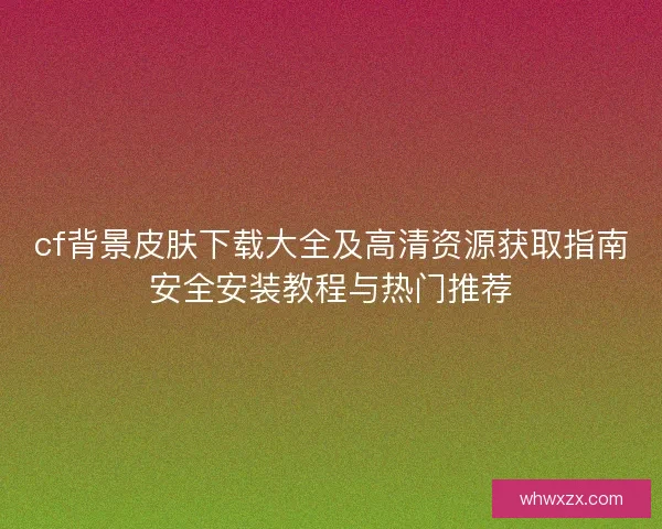 cf背景皮肤下载大全及高清资源获取指南安全安装教程与热门推荐