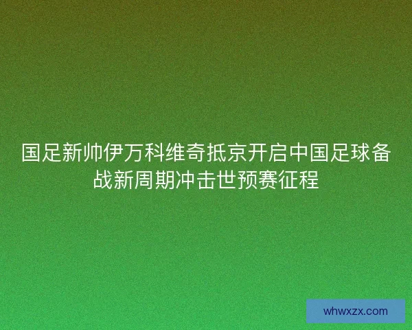 国足新帅伊万科维奇抵京开启中国足球备战新周期冲击世预赛征程