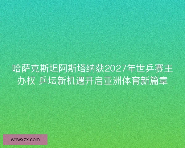 哈萨克斯坦阿斯塔纳获2027年世乒赛主办权 乒坛新机遇开启亚洲体育新篇章