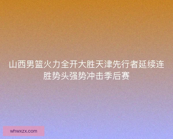 山西男篮火力全开大胜天津先行者延续连胜势头强势冲击季后赛