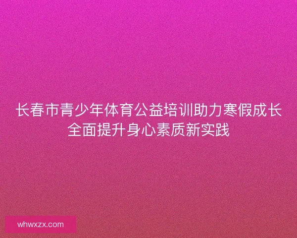 长春市青少年体育公益培训助力寒假成长全面提升身心素质新实践 长春市青少年体育公益培训助力寒假成长全面提升身心素质新实践