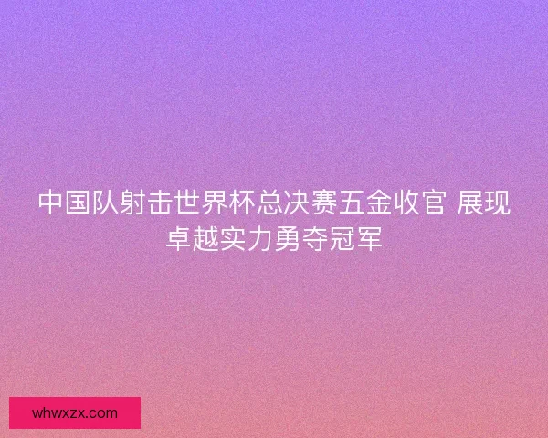 中国队射击世界杯总决赛五金收官 展现卓越实力勇夺冠军 中国队射击世界杯总决赛五金收官 展现卓越实力勇夺冠军