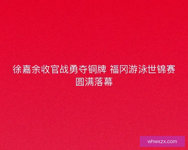 徐嘉余收官战勇夺铜牌 福冈游泳世锦赛圆满落幕