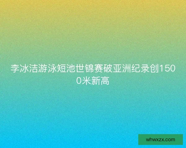 李冰洁游泳短池世锦赛破亚洲纪录创1500米新高