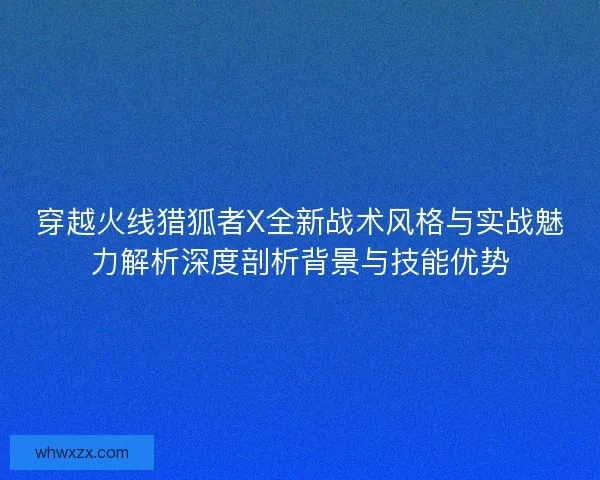 穿越火线猎狐者X全新战术风格与实战魅力解析深度剖析背景与技能优势 穿越火线猎狐者X全新战术风格与实战魅力解析深度剖析背景与技能优势