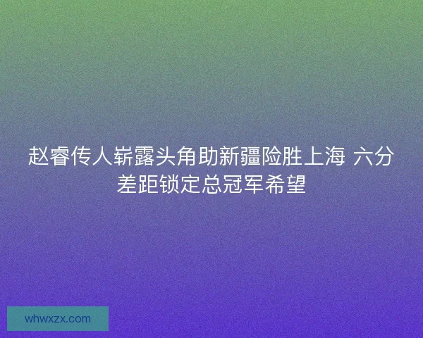 赵睿传人崭露头角助新疆险胜上海 六分差距锁定总冠军希望 赵睿传人崭露头角助新疆险胜上海 六分差距锁定总冠军希望