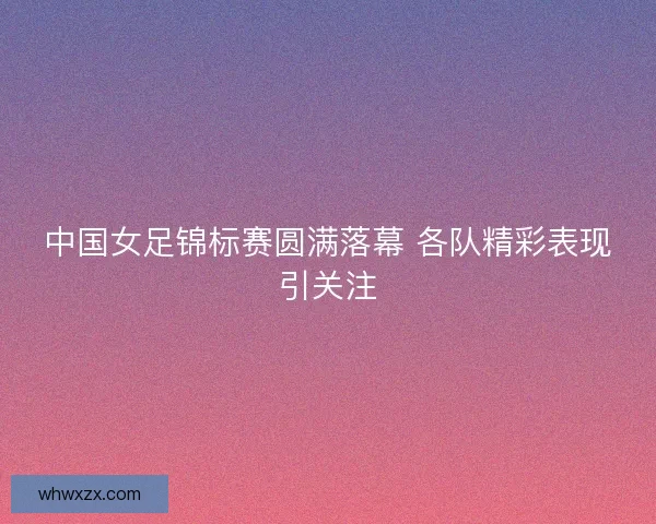 中国女足锦标赛圆满落幕 各队精彩表现引关注