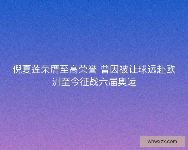 倪夏莲荣膺至高荣誉 曾因被让球远赴欧洲至今征战六届奥运