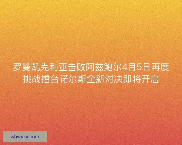罗曼凯克利亚击败阿兹鲍尔4月5日再度挑战擂台诺尔斯全新对决即将开启
