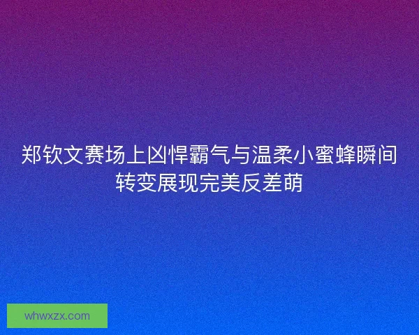 郑钦文赛场上凶悍霸气与温柔小蜜蜂瞬间转变展现完美反差萌