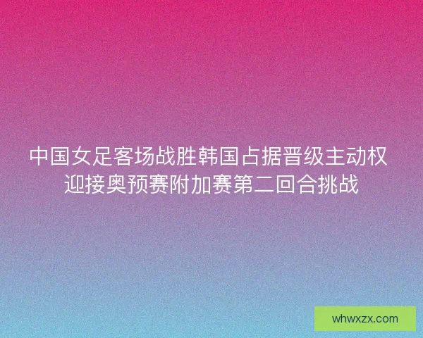 中国女足客场战胜韩国占据晋级主动权 迎接奥预赛附加赛第二回合挑战