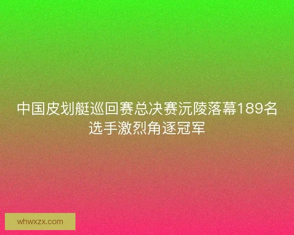 中国皮划艇巡回赛总决赛沅陵落幕189名选手激烈角逐冠军