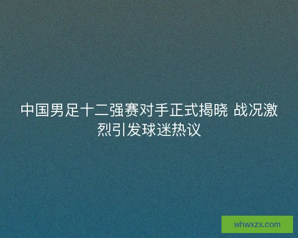 中国男足十二强赛对手正式揭晓 战况激烈引发球迷热议 中国男足十二强赛对手正式揭晓 战况激烈引发球迷热议