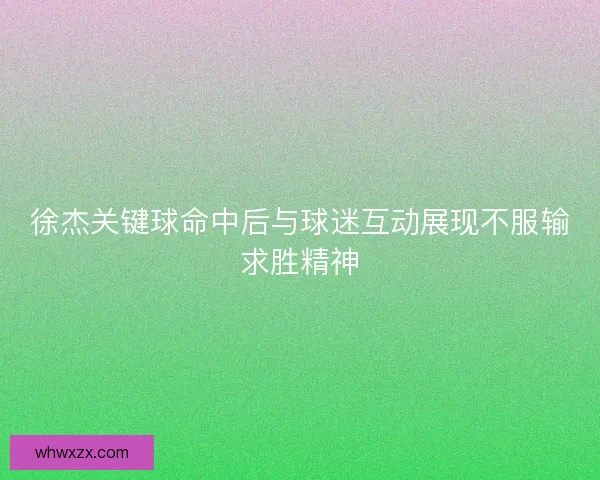 徐杰关键球命中后与球迷互动展现不服输求胜精神 徐杰关键球命中后与球迷互动展现不服输求胜精神