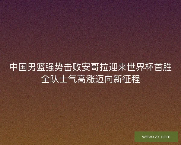 中国男篮强势击败安哥拉迎来世界杯首胜全队士气高涨迈向新征程